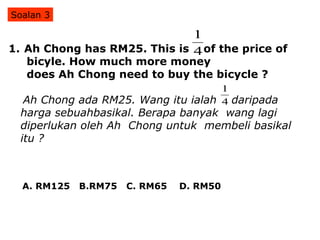 Ah Chong has RM25. This is  of the price of  bicyle. How much more money  does Ah Chong need to buy the bicycle ? Ah Chong ada RM25. Wang itu ialah  daripada  harga sebuahbasikal. Berapa banyak  wang lagi diperlukan oleh Ah  Chong untuk  membeli basikal itu ? Soalan 3 A. RM125  B.RM75  C. RM65  D. RM50 
