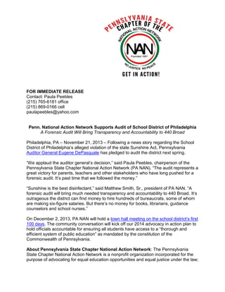 FOR IMMEDIATE RELEASE
Contact: Paula Peebles
(215) 765-6181 office
(215) 869-0166 cell
paulapeebles@yahoo.com

Penn. National Action Network Supports Audit of School District of Philadelphia
A Forensic Audit Will Bring Transparency and Accountability to 440 Broad
Philadelphia, PA – November 21, 2013 – Following a news story regarding the School
District of Philadelphia’s alleged violation of the state Sunshine Act, Pennsylvania
Auditor General Eugene DePasquale has pledged to audit the district next spring.
“We applaud the auditor general’s decision,” said Paula Peebles, chairperson of the
Pennsylvania State Chapter National Action Network (PA NAN). “The audit represents a
great victory for parents, teachers and other stakeholders who have long pushed for a
forensic audit. It’s past time that we followed the money.”
“Sunshine is the best disinfectant,” said Matthew Smith, Sr., president of PA NAN. “A
forensic audit will bring much needed transparency and accountability to 440 Broad. It’s
outrageous the district can find money to hire hundreds of bureaucrats, some of whom
are making six-figure salaries. But there’s no money for books, librarians, guidance
counselors and school nurses.”
On December 2, 2013, PA NAN will hold a town hall meeting on the school district’s first
100 days. The community conversation will kick off our 2014 advocacy in action plan to
hold officials accountable for ensuring all students have access to a “thorough and
efficient system of public education” as mandated by the constitution of the
Commonwealth of Pennsylvania.
About Pennsylvania State Chapter National Action Network: The Pennsylvania
State Chapter National Action Network is a nonprofit organization incorporated for the
purpose of advocating for equal education opportunities and equal justice under the law;

 