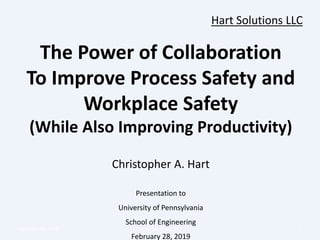Hart Solutions LLC
The Power of Collaboration
To Improve Process Safety and
Workplace Safety
(While Also Improving Productivity)
Christopher A. Hart
Presentation to
University of Pennsylvania
School of Engineering
February 28, 2019
February 28, 2019 Hart Solutions LLC 1
 