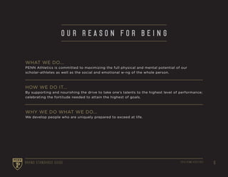 62016 PENN ATHLETICSBRAND STANDARDS GUIDE 2016 PENN ATHLETICS 6BRAND STANDARDS GUIDE
O U R R E A S O N F O R B E I N G
WHAT WE DO...
PENN Athletics is committed to maximizing the full physical and mental potential of our
scholar-athletes as well as the social and emotional w-ng of the whole person.
HOW WE DO IT...
By supporting and nourishing the drive to take one’s talents to the highest level of performance;
celebrating the fortitude needed to attain the highest of goals.
WHY WE DO WHAT WE DO...
We develop people who are uniquely prepared to exceed at life.
 