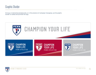 352016 PENN ATHLETICSBRAND STANDARDS GUIDE
CHAMPION YOUR LIFE
CHAMPION
YOUR LIFE
P E N N AT H L E T I C S
CHAMPION
YOUR LIFE
P E N N AT H L E T I C S
CHAMPION
YOUR LIFE
P E N N AT H L E T I C S
Graphic Divider
On busy or distracting backgrounds, or in the presence of campaign messaging, use the graphic
divider to isolate and promote the logo.
 