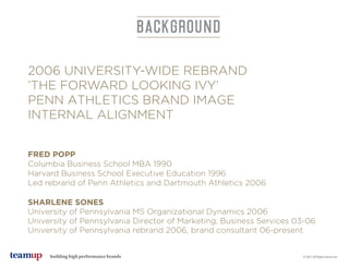 building high performance brands
2006 UNIVERSITY-WIDE REBRAND
’THE FORWARD LOOKING IVY’
PENN ATHLETICS BRAND IMAGE
INTERNAL ALIGNMENT
FRED POPP
Columbia Business School MBA 1990
Harvard Business School Executive Education 1996
Led rebrand of Penn Athletics and Dartmouth Athletics 2006
SHARLENE SONES
University of Pennsylvania MS Organizational Dynamics 2006
University of Pennsylvania Director of Marketing, Business Services 03-06
University of Pennsylvania rebrand 2006, brand consultant 06-present
BACKGROUND
© 2017 All Rights Reserved
 