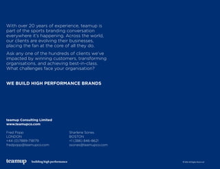 teamup Consulting Limited
www.teamupco.com
Fred Popp 	 Sharlene Sones
LONDON 	 BOSTON
+44 (0)7889-718179 	 +1 (386) 846-8621
fredpopp@teamupco.com 	 ssones@teamupco.com
With over 20 years of experience, teamup is
part of the sports branding conversation
everywhere it’s happening. Across the world,
our clients are evolving their businesses,
placing the fan at the core of all they do.
Ask any one of the hundreds of clients we’ve
impacted by winning customers, transforming
organisations, and achieving best-in-class.
What challenges face your organisation?
WE BUILD HIGH PERFORMANCE BRANDS
building high performance © 2016 All Rights Reserved
 