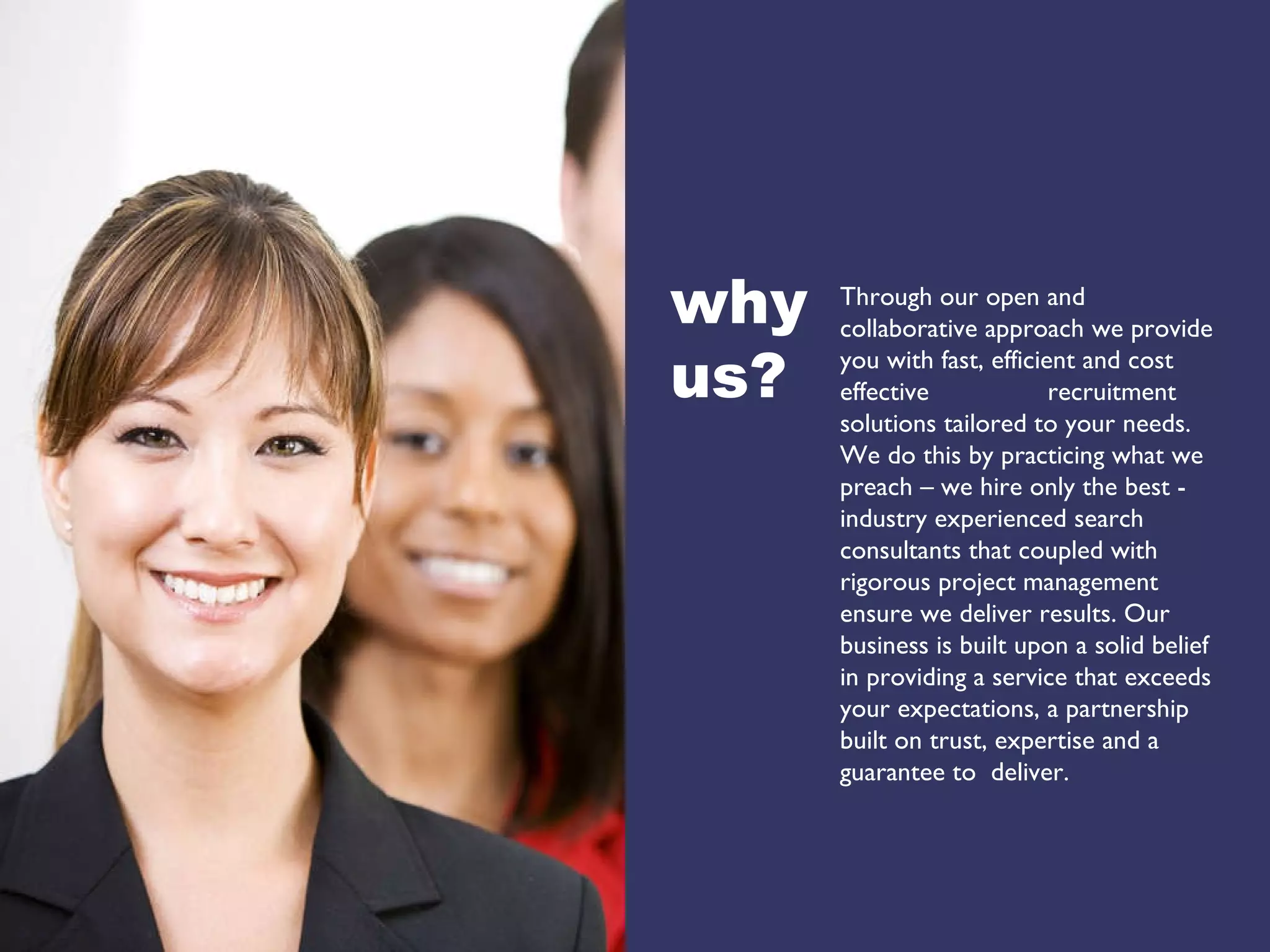 why  us? Through our open and collaborative approach we provide you with fast, efficient and cost effective  recruitment solutions tailored to your needs. We do this by practicing what we preach – we hire only the best - industry experienced search consultants that coupled with rigorous project management ensure we deliver results. Our business is built upon a solid belief in providing a service that exceeds your expectations, a partnership built on trust, expertise and a  guarantee to  deliver. 