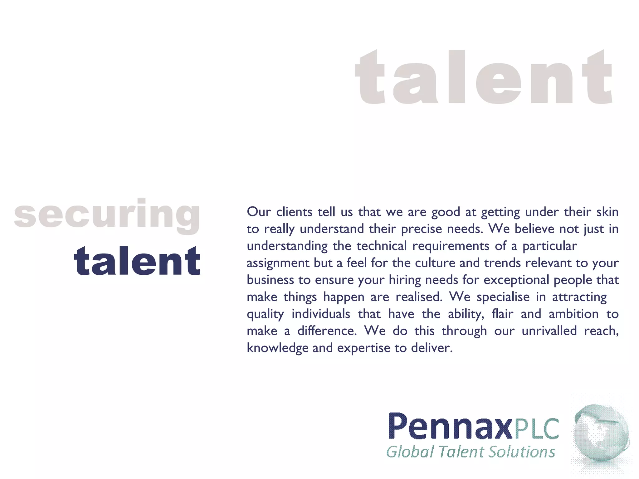 talent Our clients tell us that we are good at getting under their skin to really understand their precise needs. We believe not just in understanding the technical requirements of a particular  assignment but a feel for the culture and trends relevant to your business to ensure your hiring needs for exceptional people that make things happen are realised. We specialise in attracting  quality individuals that have the ability, flair and ambition to make a difference. We do this through our unrivalled reach, knowledge and expertise to deliver.  securing talent 