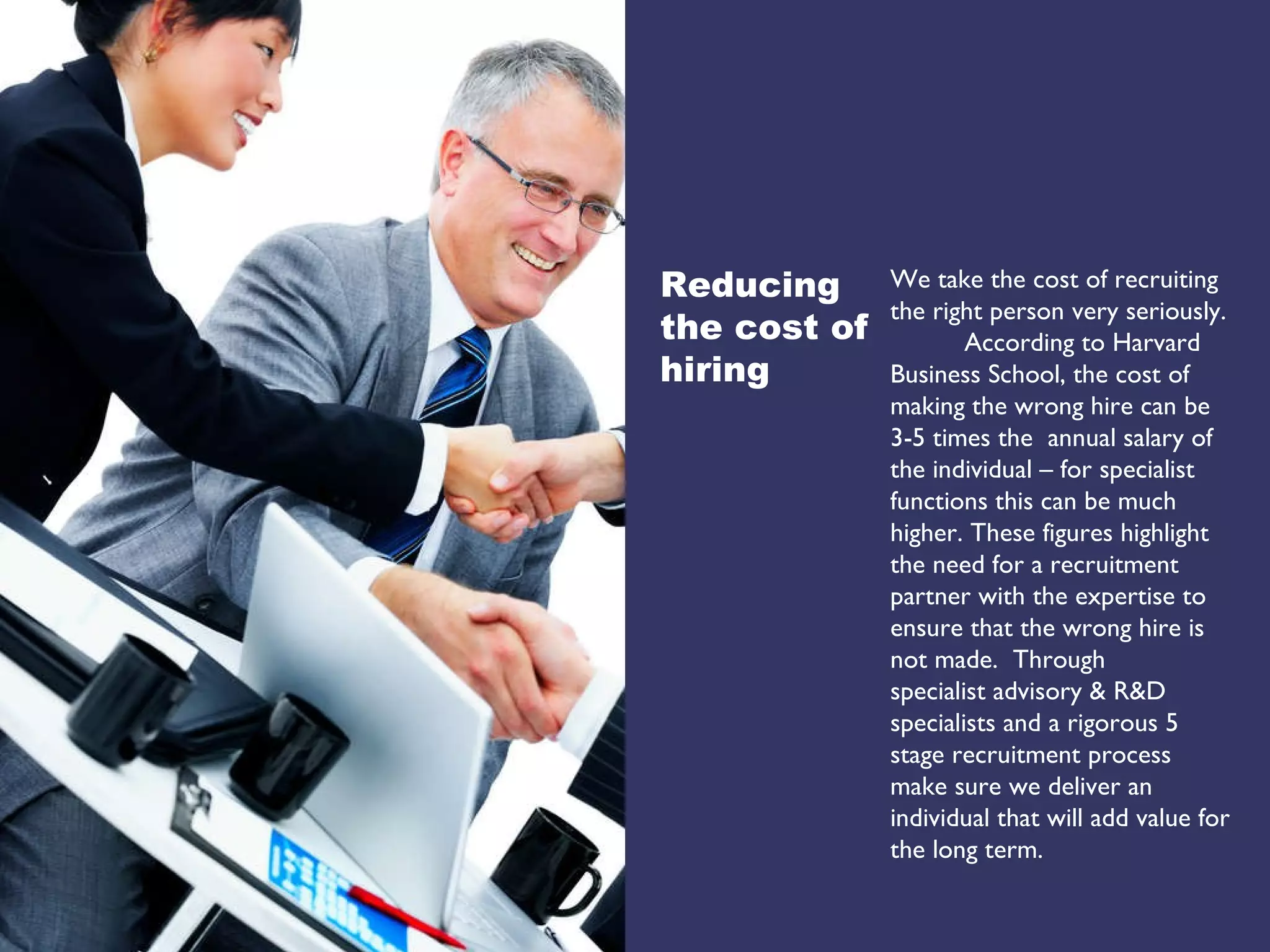 We take the cost of recruiting the right person very seriously.  According to Harvard Business School, the cost of making the wrong hire can be 3-5 times the  annual salary of the individual – for specialist functions this can be much higher. These figures highlight the need for a recruitment partner with the expertise to ensure that the wrong hire is not made.  Through  specialist advisory & R&D specialists and a rigorous 5 stage recruitment process make sure we deliver an  individual that will add value for the long term. Reducing the cost of hiring 