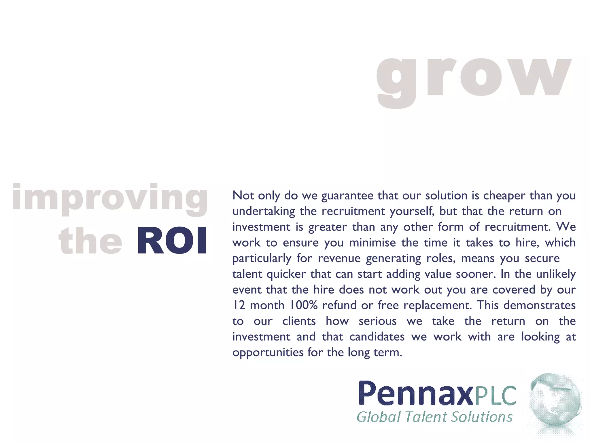 grow Not only do we guarantee that our solution is cheaper than you undertaking the recruitment yourself, but that the return on  investment is greater than any other form of recruitment. We work to ensure you minimise the time it takes to hire, which particularly for revenue generating roles, means you secure  talent quicker that can start adding value sooner. In the unlikely event that the hire does not work out you are covered by our 12 month 100% refund or free replacement. This demonstrates to our clients how serious we take the return on the investment and that candidates we work with are looking at opportunities for the long term. improving the  ROI 