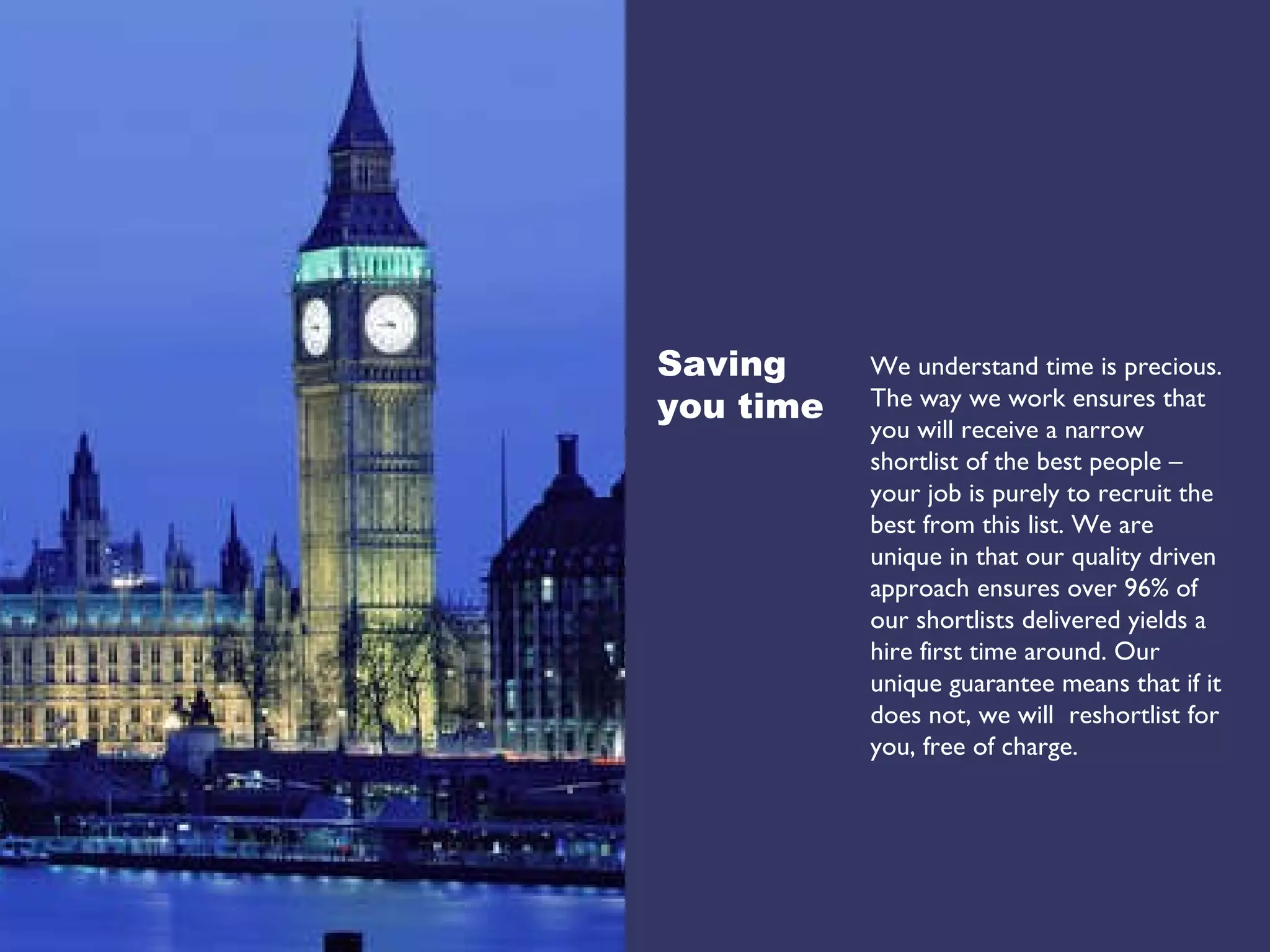 We understand time is precious. The way we work ensures that you will receive a narrow shortlist of the best people – your job is purely to recruit the best from this list. We are unique in that our quality driven approach ensures over 96% of our shortlists delivered yields a hire first time around. Our unique guarantee means that if it does not, we will  reshortlist for you, free of charge. Saving  you time 