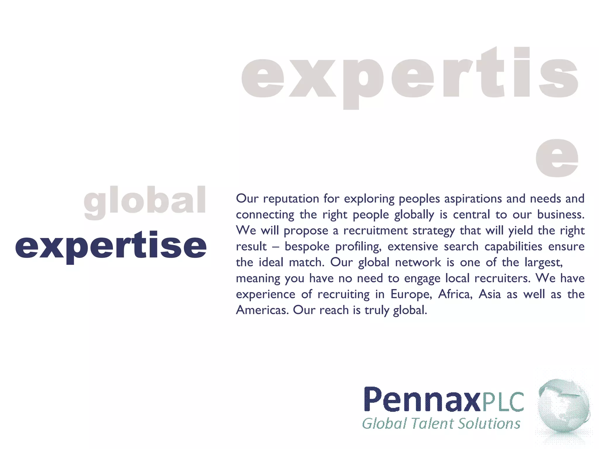 expertise Our reputation for exploring peoples aspirations and needs and connecting the right people globally is central to our business. We will propose a recruitment strategy that will yield the right result – bespoke profiling, extensive search capabilities ensure the ideal match. Our global network is one of the largest,  meaning you have no need to engage local recruiters. We have experience of recruiting in Europe, Africa, Asia as well as the Americas. Our reach is truly global. global expertise 