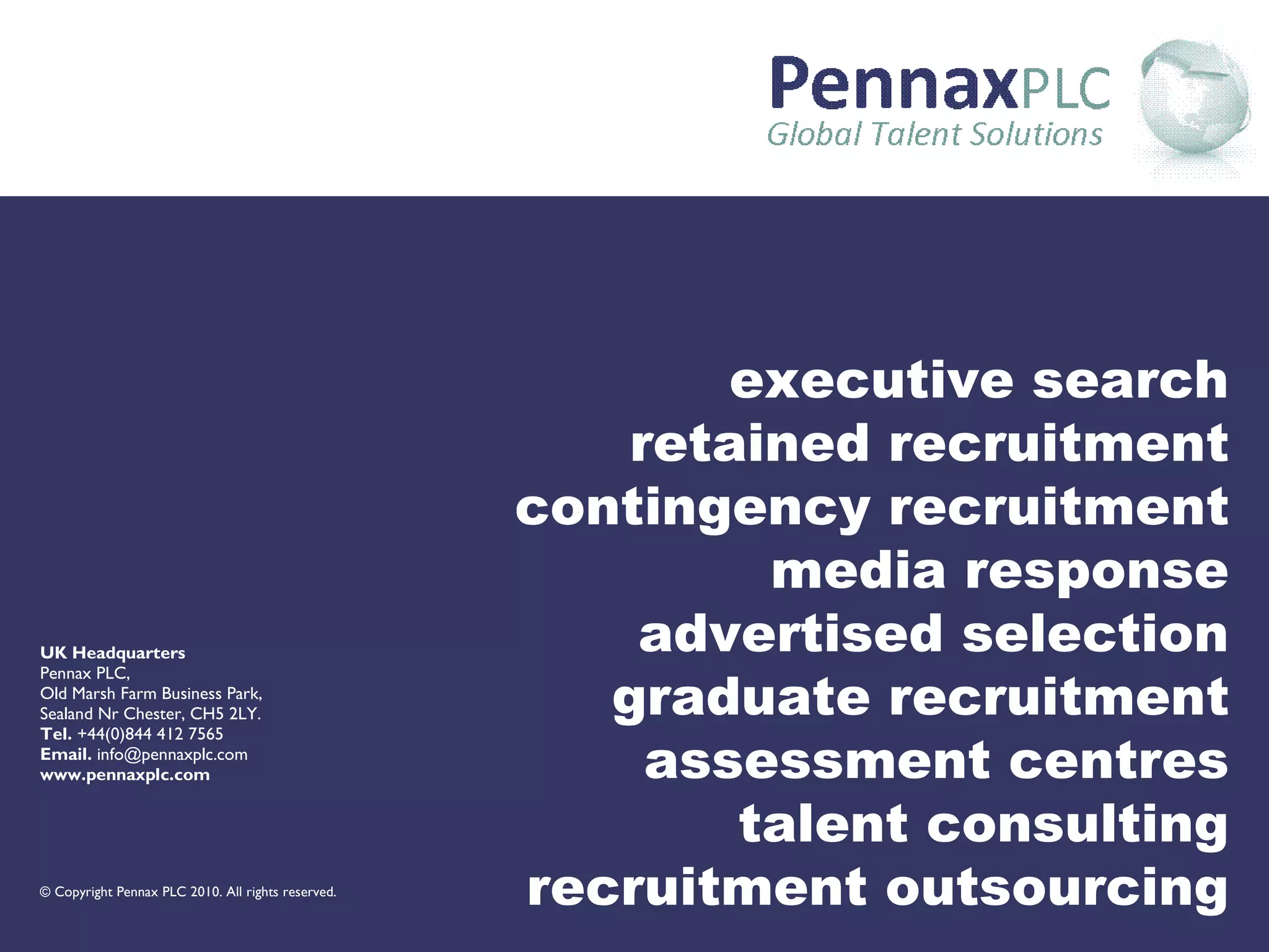 executive search retained recruitment contingency recruitment media response advertised selection graduate recruitment assessment centres talent consulting recruitment outsourcing UK Headquarters Pennax PLC, Old Marsh Farm Business Park, Sealand Nr Chester, CH5 2LY. Tel.  +44(0)844 412 7565 Email.  info@pennaxplc.com www.pennaxplc.com ©  Copyright Pennax PLC 2010. All rights reserved.  