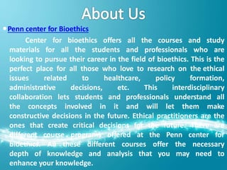 Penn center for Bioethics
Center for bioethics offers all the courses and study
materials for all the students and professionals who are
looking to pursue their career in the field of bioethics. This is the
perfect place for all those who love to research on the ethical
issues related to healthcare, policy formation,
administrative decisions, etc. This interdisciplinary
collaboration lets students and professionals understand all
the concepts involved in it and will let them make
constructive decisions in the future. Ethical practitioners are the
ones that create critical decisions for the future. There are
different course programs offered at the Penn center for
bioethics. All these different courses offer the necessary
depth of knowledge and analysis that you may need to
enhance your knowledge.
 