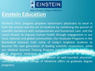 Einstein Education
Einstein’s M.D. program prepares tomorrow’s physicians to excel in
both the science and the art of medicine by combining the pursuit of
scientific excellence with compassionate and humanistic care and the
social mission to improve human health through engagement in our
local, national, and global communities. Our Graduate Programs in the
Biomedical Sciences train some of today’s brightest students to
become the next generation of leading scientific researchers, while
our Medical Scientist Training Program (resulting in both M.D. and
Ph.D. degrees) embraces a comprehensive "bench to bedside"
philosophy to nurture the development of well-rounded physician-
scientists. In all, the College of Medicine offers six graduate degree
programs.
 