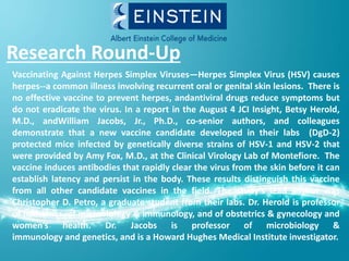 Research Round-Up
Vaccinating Against Herpes Simplex Viruses—Herpes Simplex Virus (HSV) causes
herpes--a common illness involving recurrent oral or genital skin lesions. There is
no effective vaccine to prevent herpes, andantiviral drugs reduce symptoms but
do not eradicate the virus. In a report in the August 4 JCI Insight, Betsy Herold,
M.D., andWilliam Jacobs, Jr., Ph.D., co-senior authors, and colleagues
demonstrate that a new vaccine candidate developed in their labs (DgD-2)
protected mice infected by genetically diverse strains of HSV-1 and HSV-2 that
were provided by Amy Fox, M.D., at the Clinical Virology Lab of Montefiore. The
vaccine induces antibodies that rapidly clear the virus from the skin before it can
establish latency and persist in the body. These results distinguish this vaccine
from all other candidate vaccines in the field. The study’s lead author was
Christopher D. Petro, a graduate student from their labs. Dr. Herold is professor
of pediatrics, of microbiology & immunology, and of obstetrics & gynecology and
women’s health. Dr. Jacobs is professor of microbiology &
immunology and genetics, and is a Howard Hughes Medical Institute investigator.
 