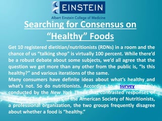Searching for Consensus on
“Healthy” Foods
Get 10 registered dietitian/nutritionists (RDNs) in a room and the
chance of us “talking shop” is virtually 100 percent. While there’d
be a robust debate about some subjects, we’d all agree that the
question we get more than any other from the public is, “Is this
healthy?” and various iterations of the same.
Many consumers have definite ideas about what’s healthy and
what’s not. So do nutritionists. According to a survey recently
conducted by the New York Times that contrasted responses of
the public and members of the American Society of Nutritionists,
a professional organization, the two groups frequently disagree
about whether a food is “healthy.”
 