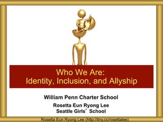 William Penn Charter School
Rosetta Eun Ryong Lee
Seattle Girls’ School
Who We Are:
Identity, Inclusion, and Allyship
Rosetta Eun Ryong Lee (http://tiny.cc/rosettalee)
 