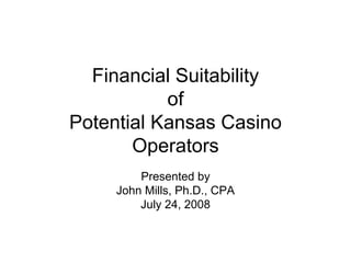 Financial Suitability
of
Potential Kansas Casino
Operators
Presented by
John Mills, Ph.D., CPA
July 24, 2008
 