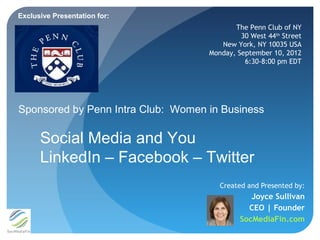 Exclusive Presentation for:
                                           The Penn Club of NY
                                             30 West 44th Street
                                       New York, NY 10035 USA
                                    Monday, September 10, 2012
                                              6:30-8:00 pm EDT




Sponsored by Penn Intra Club: Women in Business

      Social Media and You
      LinkedIn – Facebook – Twitter
                                       Created and Presented by:
                                                Joyce Sullivan
                                               CEO | Founder
                                             SocMediaFin.com
 