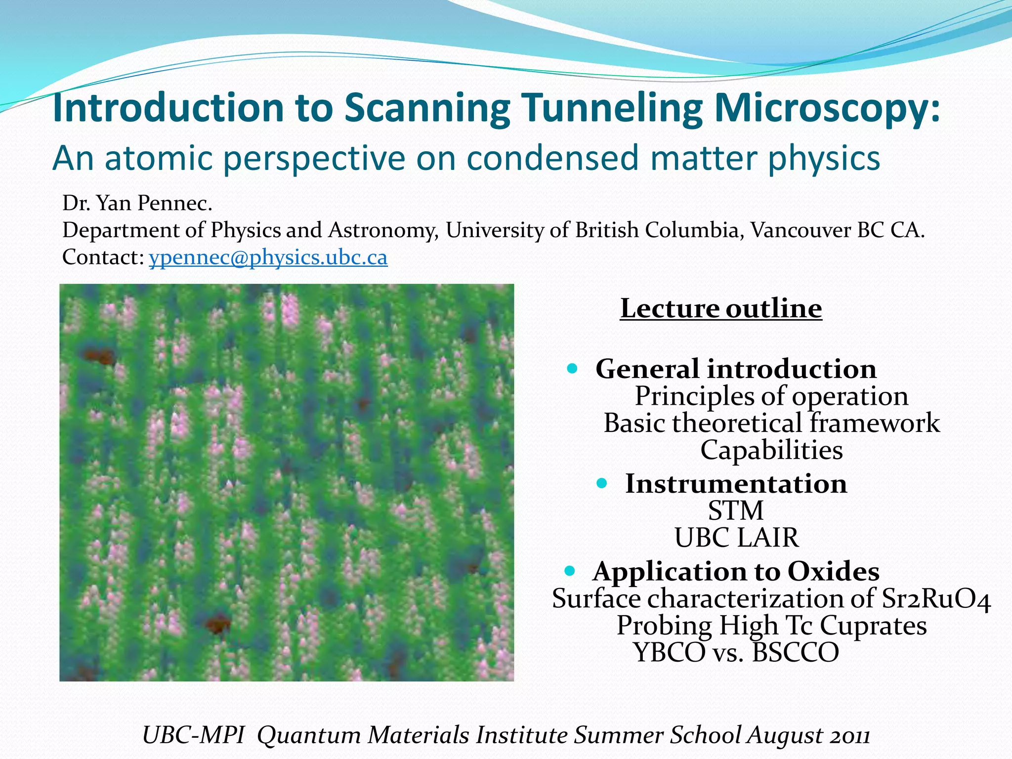 Introduction to Scanning Tunneling Microscopy:
An atomic perspective on condensed matter physics
Dr. Yan Pennec.
Department of Physics and Astronomy, University of British Columbia, Vancouver BC CA.
Contact: ypennec@physics.ubc.ca

                                                      Lecture outline

                                                  General introduction
                                                      Principles of operation
                                                    Basic theoretical framework
                                                            Capabilities
                                                    Instrumentation
                                                             STM
                                                          UBC LAIR
                                                  Application to Oxides
                                                Surface characterization of Sr2RuO4
                                                     Probing High Tc Cuprates
                                                      YBCO vs. BSCCO

       UBC-MPI Quantum Materials Institute Summer School August 2011
 
