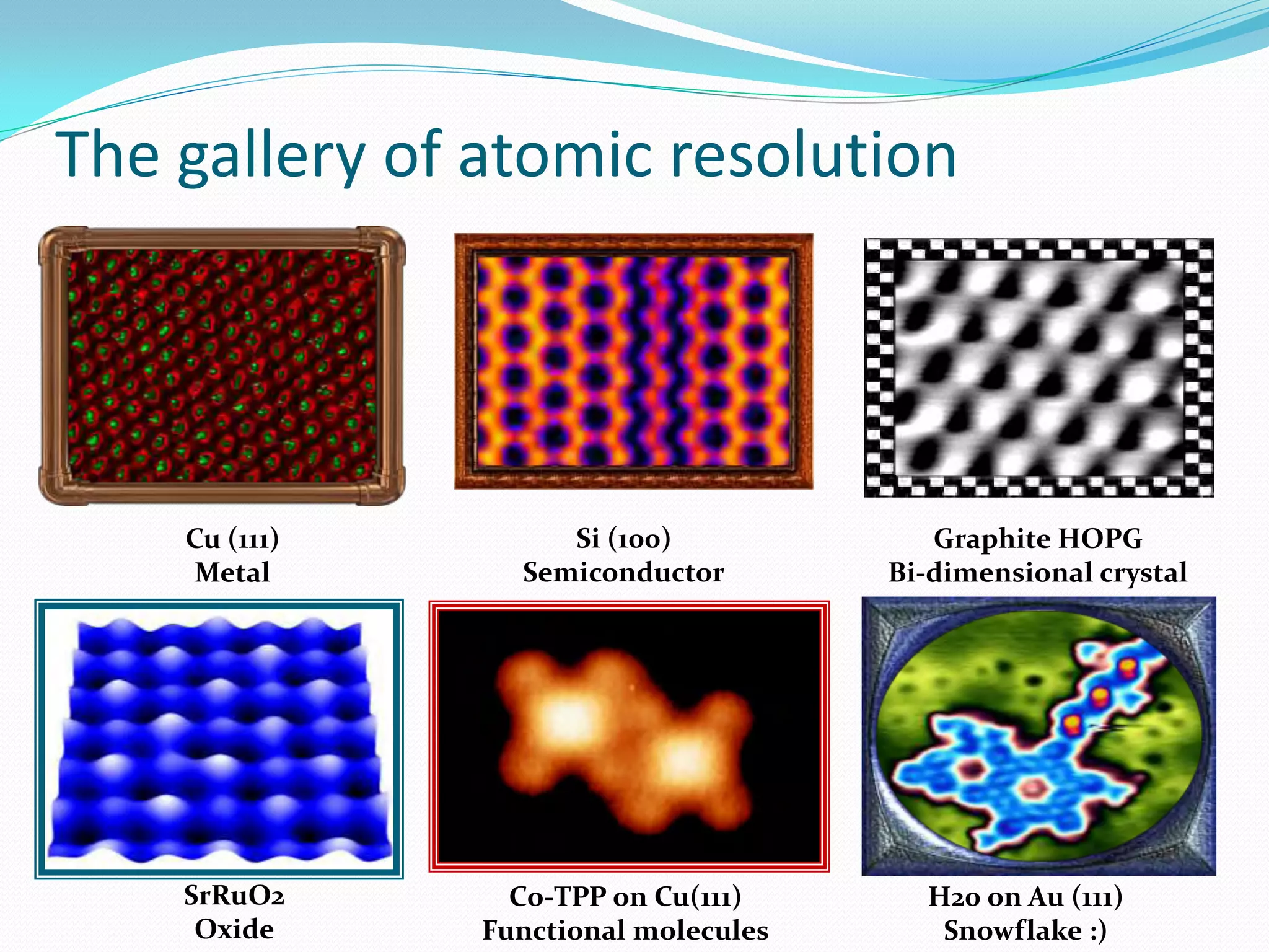 The gallery of atomic resolution




    Cu (111)        Si (100)             Graphite HOPG
     Metal       Semiconductor        Bi-dimensional crystal




    SrRuO2       Co-TPP on Cu(111)      H20 on Au (111)
     Oxide     Functional molecules      Snowflake :)
 