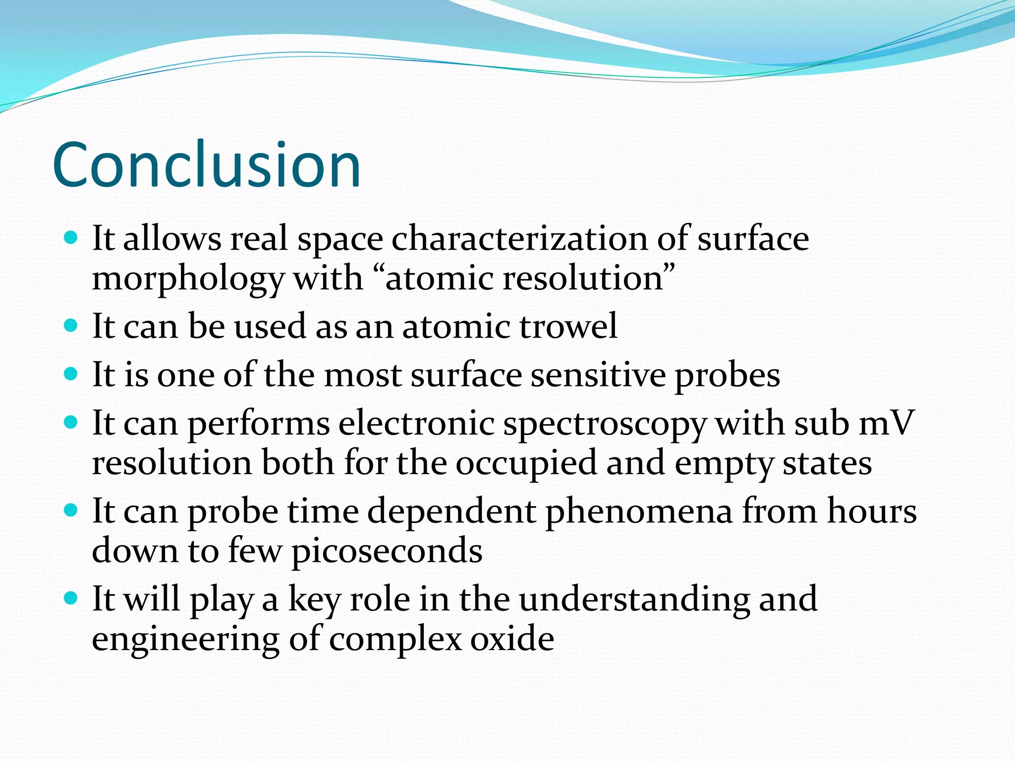 Conclusion
 It allows real space characterization of surface
    morphology with “atomic resolution”
   It can be used as an atomic trowel
   It is one of the most surface sensitive probes
   It can performs electronic spectroscopy with sub mV
    resolution both for the occupied and empty states
   It can probe time dependent phenomena from hours
    down to few picoseconds
   It will play a key role in the understanding and
    engineering of complex oxide
 