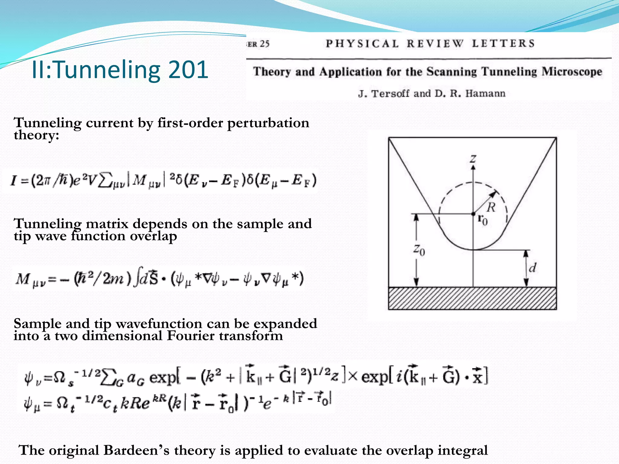 II:Tunneling 201
Tunneling current by first-order perturbation
theory:




Tunneling matrix depends on the sample and
tip wave function overlap




Sample and tip wavefunction can be expanded
into a two dimensional Fourier transform




The original Bardeen’s theory is applied to evaluate the overlap integral
 