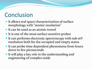 Conclusion
 It allows real space characterization of surface
    morphology with “atomic resolution”
   It can be used as an atomic trowel
   It is one of the most surface sensitive probes
   It can performs electronic spectroscopy with sub mV
    resolution both for the occupied and empty states
   It can probe time dependent phenomena from hours
    down to few picoseconds
   It will play a key role in the understanding and
    engineering of complex oxide
 