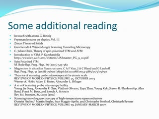 Some additional reading
   In touch with atoms G. Binnig
   Feynman lectures on physics, Vol. III
   Ziman Theory of Solids
   Guntherodt & Wiesendanger Scanning Tunneling Microscopy
   C. Julian Chen, Theory of spin-polarized STM and AFM
   Introduction to STM. P. Gambardella
    http://www.icn.cat/~ams/lectures/UABmaster_PG_9_10.pdf
   Spin Polarized STM
    M. Bode Rep. Prog. Phys. 66 (2003) 523–582
   Magnetism in ultrathin film structures. C A F Vaz1, J A C Bland and G Lauhoff
    Rep. Prog. Phys. 71 (2008) 056501 (78pp) doi:10.1088/0034-4885/71/5/056501
   Theories of scanning probe microscopes at the atomic scale
    REVIEWS OF MODERN PHYSICS, VOLUME 75, OCTOBER 2003
    Werner A. Hofer, Adam S. Foster, Alexander L. Shluger
   A 10 mK scanning probe microscopy facility
    Young Jae Song, Alexander F. Otte, Vladimir Shvarts, Zuyu Zhao, Young Kuk, Steven R. Blankenship, Alan
    Band, Frank M. Hess, and Joseph A. Stroscio
    Rev. Sci. Instrum. 81, 121101 (2010)
   Scanning tunneling spectroscopy of high-temperature superconductors
    Øystein Fischer,* Martin Kugler, Ivan Maggio-Aprile, and Christophe Berthod, Christoph Renner
    REVIEWS OF MODERN PHYSICS, VOLUME 79, JANUARY–MARCH 2007
 