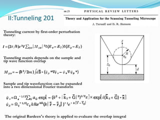 II:Tunneling 201
Tunneling current by first-order perturbation
theory:




Tunneling matrix depends on the sample and
tip wave function overlap




Sample and tip wavefunction can be expanded
into a two dimensional Fourier transform




The original Bardeen’s theory is applied to evaluate the overlap integral
 