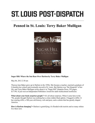 Penned in St. Louis: Terry Baker Mulligan




Sugar Hill: Where the Sun Rose Over Harlem by Terry Baker Mulligan

May 06, 2012 2:30 am

Theresa Jean Baker grew up in Harlem in the 1950s. She became a teacher, married a graduate of
Columbia law school and eventually moved to St. Louis. But Harlem was "the blueprint" of her
life, and Terry Baker Mulligan writes about it in "Sugar Hill" (Impulse Press, 293 pages,
$17.99). It just won an Independent Publishers Award for adult multicultural nonfiction.

What about your book surprises people? • It's all about surprises. When I came here in the
'70s, people thought Harlem was nothing but a crime-ridden black ghetto. I begged to differ. It
has soaring cliffs, a 300-year-old history, rich and poor, and a culture that has greatly shaped
America.

How is Harlem changing? • Harlem is gentrifying; it's flooded with tourists and so many whites
live there now.
 