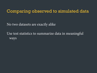 No two datasets are exactly alike
Use test statistics to summarize data in meaningful
ways
Comparing observed to simulated data
 