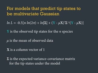 For models that predict tip states to
be multivariate Gaussian
ln L = -0.5[n ln(2π) + ln|Σ| + (Y - μX)’Σ-1(Y - μX)]
Y is the observed tip states for the n species
μ is the mean of observed data
X is a column vector of 1
Σ is the expected variance-covariance matrix
for the tip states under the model
 
