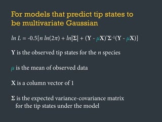 For models that predict tip states to
be multivariate Gaussian
ln L = -0.5[n ln(2π) + ln|Σ| + (Y - μX)’Σ-1(Y - μX)]
Y is the observed tip states for the n species
μ is the mean of observed data
X is a column vector of 1
Σ is the expected variance-covariance matrix
for the tip states under the model
 