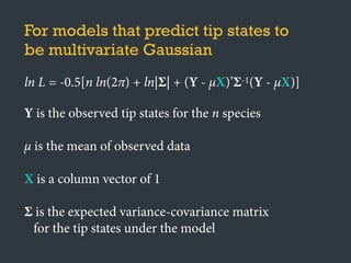 For models that predict tip states to
be multivariate Gaussian
ln L = -0.5[n ln(2π) + ln|Σ| + (Y - μX)’Σ-1(Y - μX)]
Y is the observed tip states for the n species
μ is the mean of observed data
X is a column vector of 1
Σ is the expected variance-covariance matrix
for the tip states under the model
 