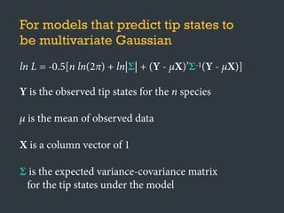 For models that predict tip states to
be multivariate Gaussian
ln L = -0.5[n ln(2π) + ln|Σ| + (Y - μX)’Σ-1(Y - μX)]
Y is the observed tip states for the n species
μ is the mean of observed data
X is a column vector of 1
Σ is the expected variance-covariance matrix
for the tip states under the model
 