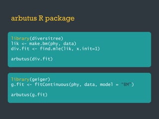 arbutus R package
library(diversitree)
lik <- make.bm(phy, data)
div.fit <- find.mle(lik, x.init=1)
arbutus(div.fit)
library(geiger)
g.fit <- fitContinuous(phy, data, model = “BM”)
arbutus(g.fit)
 