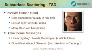 Subsurface Scattering - TSD

 NVIDIA Human Head
   Gold standard for quality in real-time
   Lots of 10242 or 20482 maps
   Many Gaussian blur passes
 Take Home Messages
   Linear Lighting! Needs Good Spec! (multiple lobes)
   Skin diffusion is not Gaussian (two pass blur isn’t enough)
                      Advances in Real-Time Rendering in Games
 