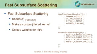 Fast Subsurface Scattering

 Fast Subsurface Scattering                           float2 blurJitteredSamples[13] = {
                                                               { 0.000000, 0.000000 },
    ShaderX7 (Hable et al.)                                   { 1.633992, 0.036795 },
                                                               { 0.177801, 1.717593 },
    Make a custom jittered kernel                     ....
                                                               { -0.194906, 0.091094 },

                                                       };
    Unique weights for r/g/b
                                                       float3 blurJitteredWeights[13] = {
                                                               { 0.220441, 0.437000, 0.635000 },
                                                               { 0.076356, 0.064487, 0.039097 },
                                                               { 0.116515, 0.103222, 0.064912 },
                                                               { 0.064844, 0.086388, 0.062272 },
                                                       ....
                                                       };

                          Advances in Real-Time Rendering in Games
 