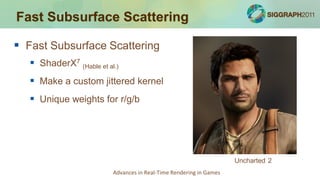 Fast Subsurface Scattering

 Fast Subsurface Scattering
    ShaderX7 (Hable et al.)
    Make a custom jittered kernel
    Unique weights for r/g/b




                                                                     Uncharted 2
                          Advances in Real-Time Rendering in Games
 