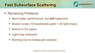 Fast Subsurface Scattering

 Remaining Problems
   Much better performance, but still expensive
   Doesn’t scale (10 heads/body-parts = 20 light-maps)
   Seams in UV space
   Light-map resolution
   Banding due to inadequate samples


                     Advances in Real-Time Rendering in Games
 