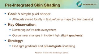 Pre-Integrated Skin Shading

 Goal: A simple pixel shader
    All inputs stored locally in texture/bump maps (no blur passes)
 Key Observation:
    Scattering isn’t visible everywhere
    Occurs near changes in incident light (light gradients)
 Strategy:
    Find light gradients and pre-integrate scattering
                       Advances in Real-Time Rendering in Games
 