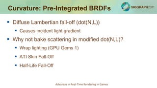 Curvature: Pre-Integrated BRDFs

 Diffuse Lambertian fall-off (dot(N,L))
    Causes incident light gradient
 Why not bake scattering in modified dot(N,L)?
    Wrap lighting (GPU Gems 1)
    ATI Skin Fall-Off
    Half-Life Fall-Off


                          Advances in Real-Time Rendering in Games
 