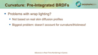 Curvature: Pre-Integrated BRDFs

 Problems with wrap lighting?
    Not based on real skin diffusion profiles
    Biggest problem: doesn’t account for curvature/thickness!




                       Advances in Real-Time Rendering in Games
 