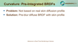 Curvature: Pre-Integrated BRDFs

 Problem: Not based on real skin diffusion profile
 Solution: Pre-blur diffuse BRDF with skin profile




                    Advances in Real-Time Rendering in Games
 