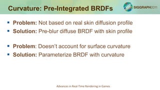 Curvature: Pre-Integrated BRDFs

 Problem: Not based on real skin diffusion profile
 Solution: Pre-blur diffuse BRDF with skin profile

 Problem: Doesn’t account for surface curvature
 Solution: Parameterize BRDF with curvature




                    Advances in Real-Time Rendering in Games
 