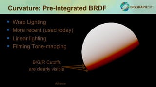 Curvature: Pre-Integrated BRDF

   Wrap Lighting
   More recent (used today)
   Linear lighting
   Filming Tone-mapping

             B/G/R Cutoffs
           are clearly visible


                         Advances in Real-Time Rendering in Games
 