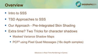 Overview
 Intro to SSS
 TSD Approaches to SSS
 Our Approach - Pre-Integrated Skin Shading
 Extra time? Two Tricks for character shadows
    Masked Variance Shadow Maps
    PCF2 using Pixel Quad Messages (16x depth samples)


                    Advances in Real-Time Rendering in Games
 