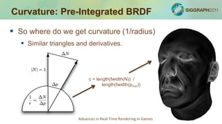 Curvature: Pre-Integrated BRDF

 So where do we get curvature (1/radius)
    Similar triangles and derivatives.



                            c = length(fwidth(N)) /
                                   length(fwidth(pmm))




                       Advances in Real-Time Rendering in Games
 