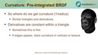 Curvature: Pre-Integrated BRDF

 So where do we get curvature (1/radius)
    Similar triangles and derivatives.
 Derivatives are constant within a triangle
    Sometimes this is fine
    If edges appear, store curvature in vertices or texture




                       Advances in Real-Time Rendering in Games
 