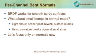 Per-Channel Bent Normals

 BRDF works for smooth curvy surfaces
 What about small bumps in normal maps?
    Light should scatter past several surface bumps
    Using curvature breaks down at small sizes
 Let’s focus only on normals now



                      Advances in Real-Time Rendering in Games
 