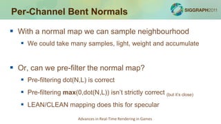 Per-Channel Bent Normals

 With a normal map we can sample neighbourhood
    We could take many samples, light, weight and accumulate


 Or, can we pre-filter the normal map?
    Pre-filtering dot(N,L) is correct
    Pre-filtering max(0,dot(N,L)) isn’t strictly correct (but it’s close)
    LEAN/CLEAN mapping does this for specular
                          Advances in Real-Time Rendering in Games
 